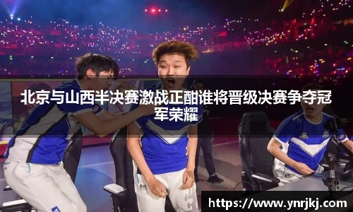 北京与山西半决赛激战正酣谁将晋级决赛争夺冠军荣耀